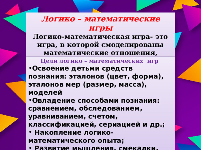 Логико – математические игры Логико-математическая игра- это игра, в которой смоделированы математические отношения, закономерности, предполагающие выполнение логических операций и действий. Цели логико – математических игр Освоение детьми средств познания: эталонов (цвет, форма), эталонов мер (размер, масса), моделей Овладение способами познания: сравнением, обследованием, уравниванием, счетом, классификацией, сериацией и др.;  Накопление логико- математического опыта;  Развитие мышления, смекалки, сообразительности. 