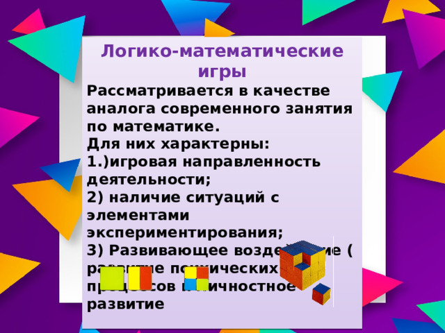 Логико-математические игры Рассматривается в качестве аналога современного занятия по математике. Для них характерны: 1.)игровая направленность деятельности; 2) наличие ситуаций с элементами экспериментирования; 3) Развивающее воздействие ( развитие психических процессов и личностное развитие  