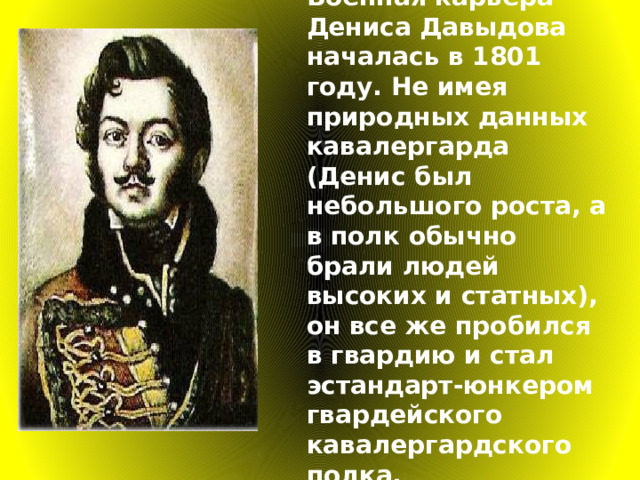 Военная карьера Дениса Давыдова началась в 1801 году. Не имея природных данных кавалергарда (Денис был небольшого роста, а в полк обычно брали людей высоких и статных), он все же пробился в гвардию и стал эстандарт-юнкером гвардейского кавалергардского полка.  