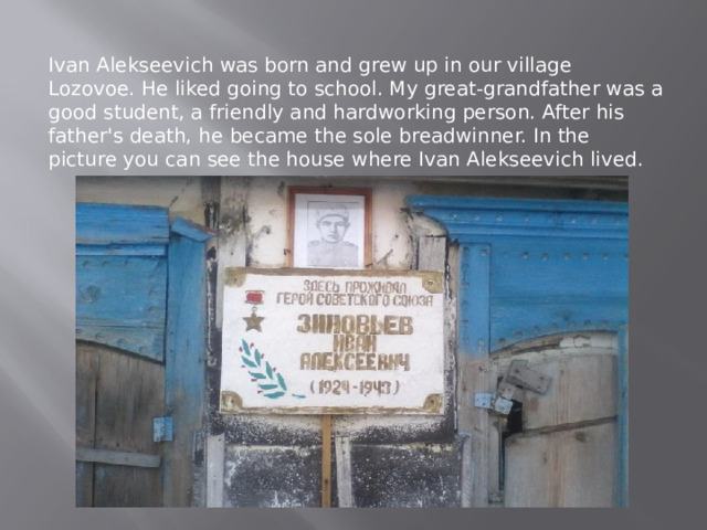 Ivan Alekseevich was born and grew up in our village Lozovoe. He liked going to school. My great-grandfather was a good student, a friendly and hardworking person. After his father's death, he became the sole breadwinner. In the picture you can see the house where Ivan Alekseevich lived. 