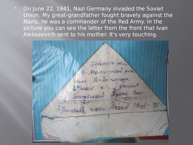 On June 22, 1941, Nazi Germany invaded the Soviet Union. My great-grandfather fought bravely against the Nazis, he was a commander of the Red Army. In the picture you can see the letter from the front that Ivan Alekseevich sent to his mother. It's very touching. 