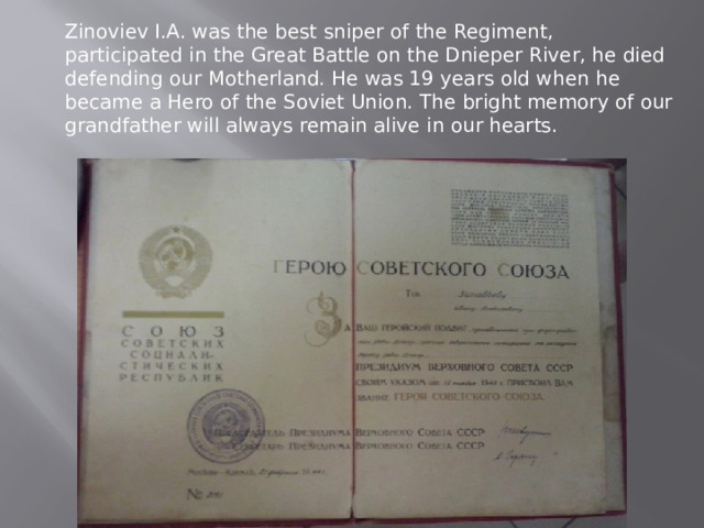Zinoviev I.A. was the best sniper of the Regiment, participated in the Great Battle on the Dnieper River, he died defending our Motherland. He was 19 years old when he became a Hero of the Soviet Union. The bright memory of our grandfather will always remain alive in our hearts. 