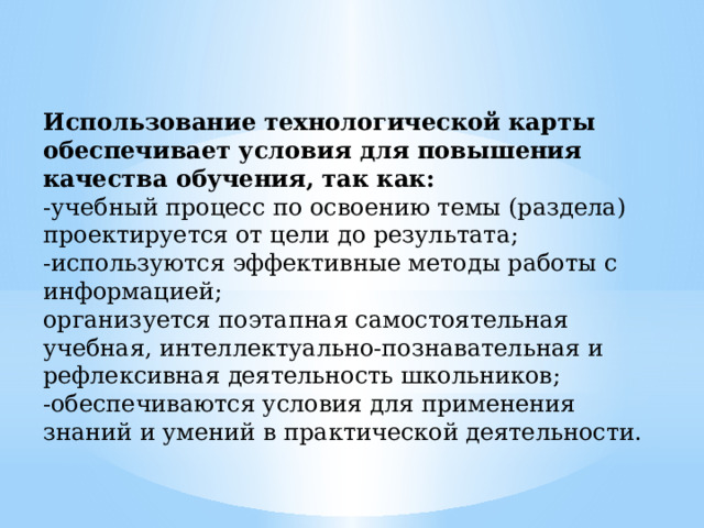 Использование технологической карты обеспечивает условия для повышения качества обучения, так как: -учебный процесс по освоению темы (раздела) проектируется от цели до результата; -используются эффективные методы работы с информацией; организуется поэтапная самостоятельная учебная, интеллектуально-познавательная и рефлексивная деятельность школьников; -обеспечиваются условия для применения знаний и умений в практической деятельности. 