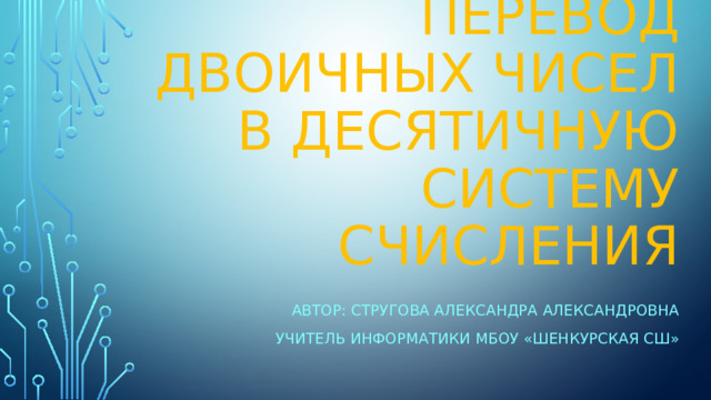 Перевод  двоичных чисел в десятичную систему счисления Автор: Стругова Александра Александровна Учитель информатики МБОУ «Шенкурская СШ» 