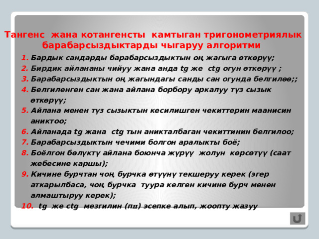 Тангенс жана котангенсты камтыган тригонометриялык барабарсыздыктарды чыгаруу алгоритми 1. Бардык сандарды барабарсыздыктын оң жагыга өткөрүү; 2. Бирдик айлананы чийуу жана анда tg же ctg огун өткөрүү ; 3. Барабарсыздыктын оң жагындагы санды сан огунда белгилөө;; 4. Белгиленген сан жана айлана борбору аркалуу түз сызык өткөрүү; 5. Айлана менен түз сызыктын кесилишген чекиттерин маанисин аниктоо; 6. Айланада tg жана ctg тын аникталбаган чекиттинин белгилоо; 7. Барабарсыздыктын чечими болгон аралыкты боё; 8. Боёлгон бөлүктү айлана боюнча жүрүү жолун көрсөтүү (саат жебесине каршы); 9. Кичине бурчтан чоң бурчка өтүүнү текшеруу керек (эгер аткарылбаса, чоң бурчка туура келген кичине бурч менен алмаштыруу керек); 10. tg же ctg мезгилин (п π ) эсепке алып, жоопту жазуу     