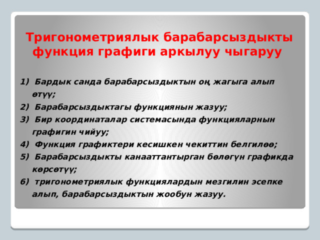 Тригонометриялык барабарсыздыкты функция графиги аркылуу чыгаруу  Бардык санда барабарсыздыктын оң жагыга алып өтүү;  Барабарсыздыктагы функциянын жазуу;  Бир координаталар системасында функцияларнын графигин чийуу;  Функция графиктери кесишкен чекиттин белгилөө;  Барабарсыздыкты канааттантырган бөлөгүн графикда көрсөтүү;  тригонометриялык функциялардын мезгилин эсепке алып, барабарсыздыктын жообун жазуу. 