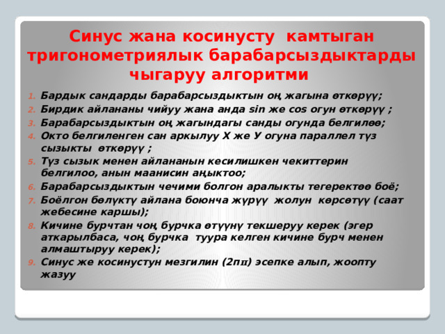 Синус жана косинусту камтыган тригонометриялык барабарсыздыктарды чыгаруу алгоритми Бардык сандарды барабарсыздыктын оң жагына өткөрүү; Бирдик айлананы чийуу жана анда sin же cos огун өткөрүү ; Барабарсыздыктын оң жагындагы санды огунда белгилөө; Окто белгиленген сан аркылуу Х же У огуна параллел түз сызыкты өткөрүү ; Түз сызык менен айлананын кесилишкен чекиттерин белгилоо, анын маанисин аңыктоо; Барабарсыздыктын чечими болгон аралыкты тегеректөө боё; Боёлгон бөлүктү айлана боюнча жүрүү жолун көрсөтүү (саат жебесине каршы); Кичине бурчтан чоң бурчка өтүүнү текшеруу керек (эгер аткарылбаса, чоң бурчка туура келген кичине бурч менен алмаштыруу керек); Синус же косинустун мезгилин (2п π ) эсепке алып, жоопту жазуу  