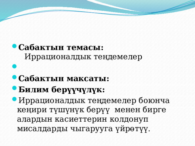 Сабактын темасы: Иррационалдык теңдемелер   Сабактын максаты: Билим берүүчүлүк: Иррационалдык теңдемелер боюнча кеңири түшүнүк берүү менен бирге алардын касиеттерин колдонуп мисалдарды чыгарууга үйрөтүү. 