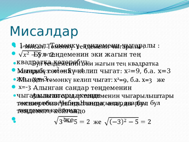 Мисалдар  1-мисал. Төмөнкү теңдемени чыгаралы :  Бул теңдеменин эки жагын тең квадратка көтөрөбүз: Мындан төмөнкү келип чыгат: x 2 =9, б.а. x=3 же x=-3 .  Алынган сандар теңдеменин чыгарылыштары экенин текшеребиз.Чындыгында, аларды бул теңдемеге койгондо  же   