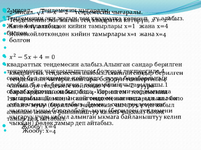 2-мисал. теңдемесин чыгаралы. Теңдеменин эки жагын тең квадратка көтөрүп, тү алабыз. Жөнөкөйлөткөндөн кийин тамырлары x=1 жана x=4 болгон       квадраттык теңдемесин алабыз.Алынган сандар берилген теңдеменин чыгарылыштары болорун текшергиле.4 санын бул теңдемеге койгондо туура барабардыгын алабыз, б.а. 4- берилген теңдеменин чыгарылышы.1 санын койгондо оң жагында -1ди ал эми сол жагында 1ди алабыз .Демек, 1 саны теңдеменин чыгарылышы боло албайт- муну (берилген теңдемени чыгаруу үчүн кабыл алынган ыкмага байланыштуу келип чыккан) бөлөк тамыр деп айтабыз.  Жообу: x=4 