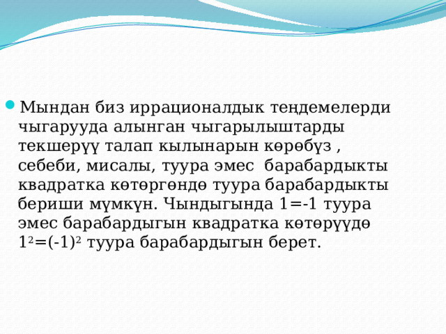 Мындан биз иррационалдык теңдемелерди чыгарууда алынган чыгарылыштарды текшерүү талап кылынарын көрөбүз , себеби, мисалы, туура эмес барабардыкты квадратка көтөргөндө туура барабардыкты бериши мүмкүн. Чындыгында 1=-1 туура эмес барабардыгын квадратка көтөрүүдө 1 2 =(-1) 2 туура барабардыгын берет. 