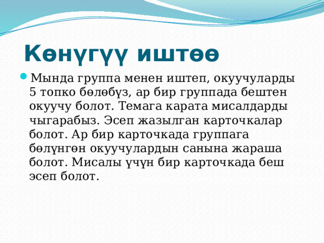 Көнүгүү иштөө Мында группа менен иштеп, окуучуларды 5 топко бөлөбүз, ар бир группада бештен окуучу болот. Темага карата мисалдарды чыгарабыз. Эсеп жазылган карточкалар болот. Ар бир карточкада группага бөлүнгөн окуучулардын санына жараша болот. Мисалы үчүн бир карточкада беш эсеп болот. 