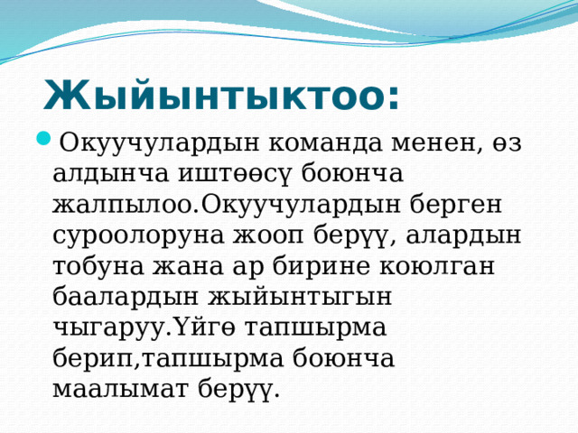  Жыйынтыктоо: Окуучулардын команда менен, өз алдынча иштөөсү боюнча жалпылоо.Окуучулардын берген суроолоруна жооп берүү, алардын тобуна жана ар бирине коюлган баалардын жыйынтыгын чыгаруу.Үйгө тапшырма берип,тапшырма боюнча маалымат берүү. 