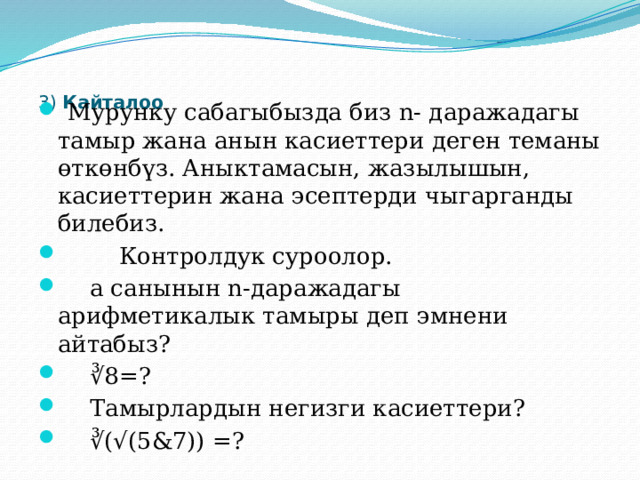     3) Кайталоо    Мурунку сабагыбызда биз n- даражадагы тамыр жана анын касиеттери деген теманы өткөнбүз. Аныктамасын, жазылышын, касиеттерин жана эсептерди чыгарганды билебиз.  Контролдук суроолор.  а санынын n-даражадагы арифметикалык тамыры деп эмнени айтабыз?  ∛ 8=?  Тамырлардын негизги касиеттери?  ∛ (√(5&7)) =? 