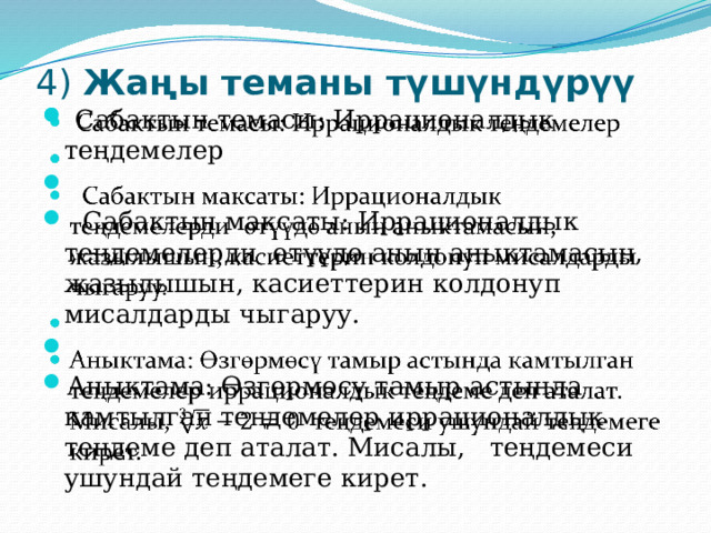 4) Жаңы теманы түшүндүрүү    Сабактын темасы: Иррационалдык теңдемелер    Сабактын максаты: Иррационалдык теңдемелерди өтүүдө анын аныктамасын, жазылышын, касиеттерин колдонуп мисалдарды чыгаруу.   Аныктама: Өзгөрмөсү тамыр астында камтылган теңдемелер иррационалдык теңдеме деп аталат. Мисалы, теңдемеси ушундай теңдемеге кирет.   