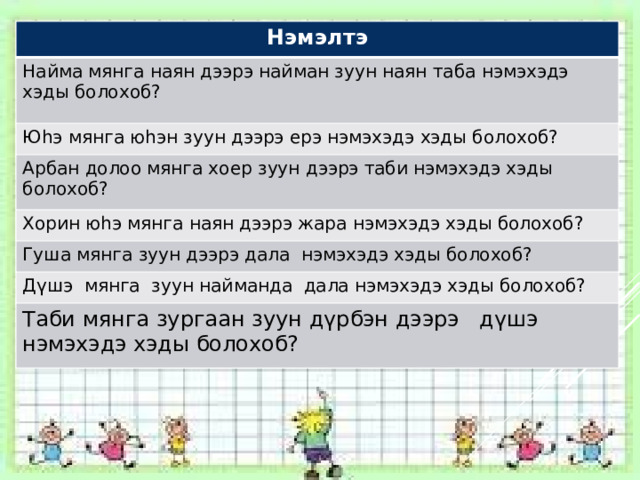 Нэмэлтэ Найма мянга наян дээрэ найман зуун наян таба нэмэхэдэ хэды болохоб? Юhэ мянга юhэн зуун дээрэ ерэ нэмэхэдэ хэды болохоб? Арбан долоо мянга хоер зуун дээрэ таби нэмэхэдэ хэды болохоб? Хорин юhэ мянга наян дээрэ жара нэмэхэдэ хэды болохоб? Гуша мянга зуун дээрэ дала нэмэхэдэ хэды болохоб? Дүшэ мянга зуун найманда дала нэмэхэдэ хэды болохоб? Таби мянга зургаан зуун дүрбэн дээрэ дүшэ нэмэхэдэ хэды болохоб? 