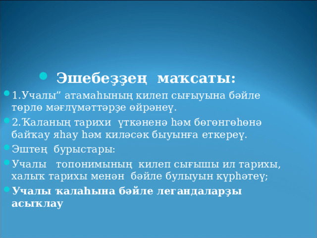 Эшебеҙҙең    маҡсаты: 1.Учалы” атамаһының килеп сығыуына бәйле төрлө мәғлүмәттәрҙе өйрәнеү. 2.Ҡаланың тарихи    үткәненә һәм бөгөнгөһөнә байҡау яһау һәм киләсәк быуынға еткереү.   Эштең    бурыстары:   Учалы    топонимының килеп сығышы ил тарихы, халыҡ тарихы менән    бәйле булыуын күрһәтеү; Учалы ҡалаһына бәйле легандаларҙы асыҡлау  