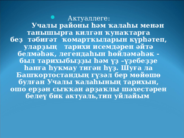 Актуаллеге:           Учалы районы һәм ҡалаһы менән танышырға килгән ҡунаҡтарға беҙ    тәбиғәт    ҡомартҡыларын күрһәтеп, уларҙың    тарихи исемдәрен әйтә белмәһәк, легендаһын һөйләмәһәк - был тарихыбыҙҙы һәм үҙ –үҙебеҙҙе һанға һуҡмау тигән һүҙ. Шуға ла Башҡортостандың гүзәл бер мөйөшө булған Учалы ҡалаһының тарихын, ошо ерҙән сыҡҡан арҙаҡлы шәхестәрен белеү бик актуаль,тип уйлайым  