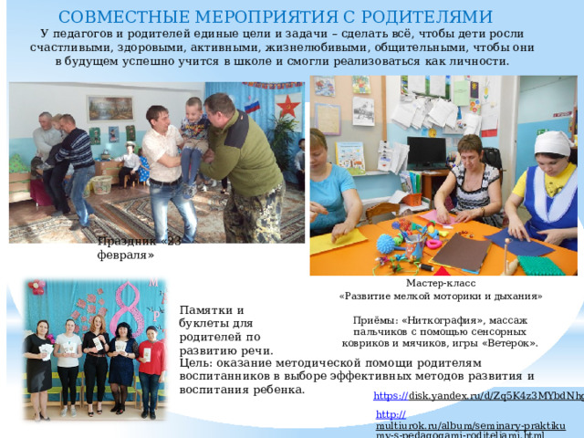 СОВМЕСТНЫЕ МЕРОПРИЯТИЯ С РОДИТЕЛЯМИ     У педагогов и родителей единые цели и задачи – сделать всё, чтобы дети росли счастливыми, здоровыми, активными, жизнелюбивыми, общительными, чтобы они в будущем успешно учится в школе и смогли реализоваться как личности. Праздник « 23 февраля » Мастер-класс «Развитие мелкой моторики и дыхания» Памятки и буклеты для родителей по развитию речи. Приёмы: « Ниткография » , массаж пальчиков с помощью сенсорных ковриков и мячиков, игры « Ветерок » . Цель: оказание методической помощи родителям воспитанников в выборе эффективных методов развития и воспитания ребенка. https:// disk.yandex.ru/d/Zq5K4z3MYbdNhg  http:// multiurok.ru/album/seminary-praktikumy-s-pedagogami-roditeliami.html   