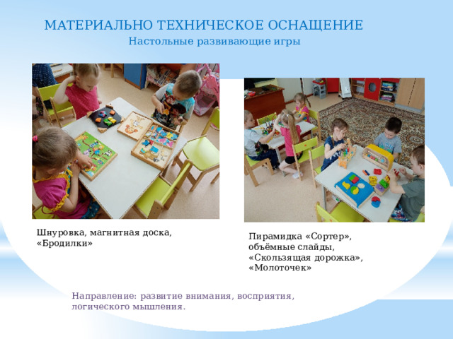 МАТЕРИАЛЬНО ТЕХНИЧЕСКОЕ ОСНАЩЕНИЕ Настольные развивающие игры Шнуровка, магнитная доска, « Бродилки » Пирамидка « Сортер » , объёмные слайды, « Скользящая дорожка » , « Молоточек » Направление: развитие внимания, восприятия, логического мышления. 