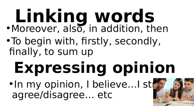 Linking words Moreover, also, in addition, then To begin with, firstly, secondly, finally, to sum up Expressing opinion In my opinion, I believe…I strongly agree/disagree… etc 