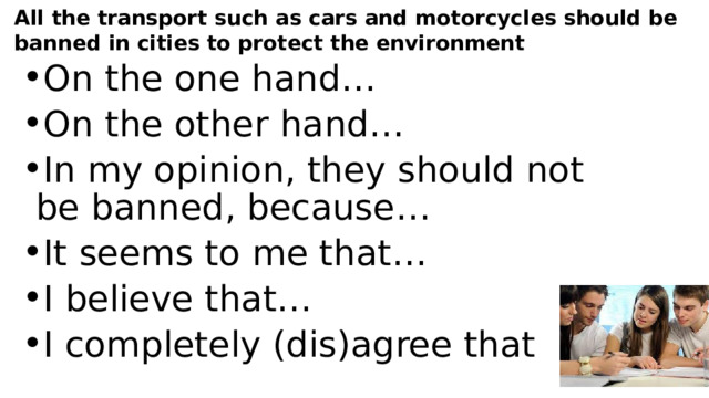 All the transport such as cars and motorcycles should be banned in cities to protect the environment On the one hand… On the other hand… In my opinion, they should not be banned, because… It seems to me that… I believe that… I completely (dis)agree that 