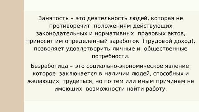Занятость  –  это  деятельность  людей ,  которая  не  противоречит  положениям действующих законодательных и нормативных  правовых актов , приносит им определенный заработок  ( т р у д о в о й  д о х о д ) ,  п о з в ол я е т  у д о в л е т в о р и т ь  л и ч н ы е  и общественные  потребности . Безработица  –  это  социально - экономическое  явление ,  которое  заключается в наличии людей , способных и желающих  трудиться , но по тем или иным причинам не имеющих возможности  найти  работу . 