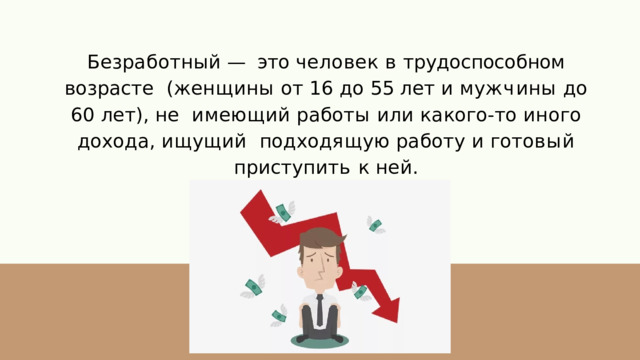 Безработный  —  это  человек  в  трудоспособном  возрасте  ( ж е н щ и н ы  о т  1 6  д о  5 5  л е т  и  м у ж ч и н ы  д о  6 0  л е т ) ,  н е и м е ю щ и й  р а б о т ы  и л и  к а ко г о - т о  и н о г о  д о х о д а ,  и щ у щ и й п о д х о д я щ у ю  р а б о т у  и  г о т о в ы й  п р и с т у п и т ь  к  н е й . 