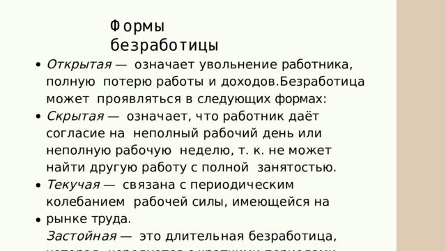 Ф о р м ы  б е з р а б о т и ц ы Открытая  —  означает  увольнение  работника ,  полную  п о т е р ю  р а б о т ы  и  д о х о д о в . Б е з р а б о т и ц а  м о ж е т проявляться  в  следующих  формах : С к р ы т а я  —  о зн а ч а е т ,  ч т о  р а б о т н и к  д а ё т  с о г л а с и е  н а неполный рабочий день или неполную рабочую  н е д е л ю ,  т .  к .  н е  м о ж е т  н а й т и  д р у г у ю  р а б о т у  с  п ол н о й занятостью . Т е к у ч а я  —  с в я з а на  с  п е р и о д и ч е с к и м  ко л е б а н и е м рабочей  силы ,  имеющейся  на  рынке  труда . З а с т о й н а я  —  э т о  д л и т е л ь н а я  б е з р а б о т и ц а ,  ко т о р а я чередуется  с  краткими  периодами  временной  работы . 
