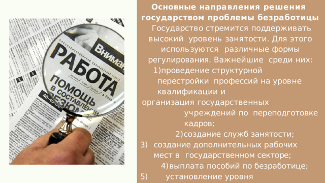 Основные направления решения  государством проблемы безработицы  Г о с у д а р с т в о  с т р е м и т с я  п о дд е р ж и в а т ь  в ы с ок и й у р о в е н ь  з а н я т о с т и .  Д л я  э т о г о  и с п ол ь з у ю т с я различные  формы  регулирования .  Важнейшие  с р е д и  н и х : проведение  структурной  перестройки  п р о ф е сс и й  н а  у р о в н е  к в а л и ф и к а ц и и  и о р г а н и з а ц и я  г о с у д а р с т в е нн ы х  у ч р е ж д е н и й  п о переподготовке  кадров ; создание  служб  занятости ; создание  дополнительных  рабочих  мест  в  государственном  секторе ; выплата  пособий  по  безработице ; установление  уровня  минимальной  заработной  платы . 