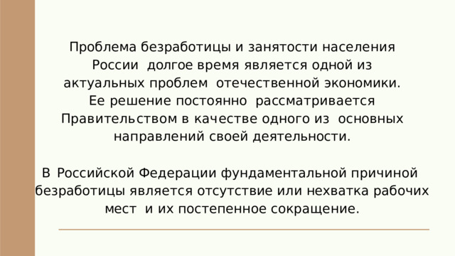 Проблема безработицы и занятости населения России  долгое время является одной из актуальных проблем  отечественной экономики . Ее решение постоянно  р а сс м а т р и в а е т с я  П р а в и т е л ь с т в о м  в  к а ч е с т в е  о д н о г о  и з основных  направлений  своей  деятельности . В Российской Федерации фундаментальной причиной  безработицы  является  отсутствие  или  нехватка  рабочих  мест  и  и х  п о с т е п е нн о е  с ок р а щ е н и е . 