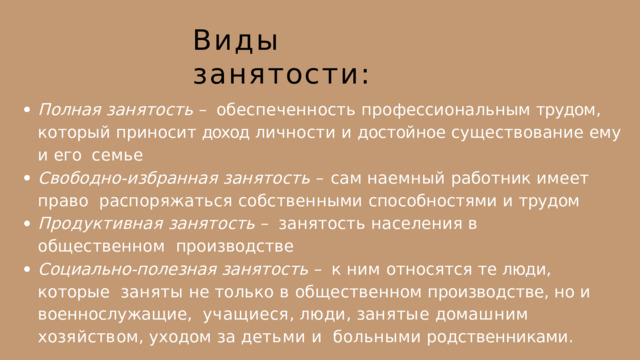 Виды  занятости: Полная занятость – обеспеченность профессиональным трудом ,  который  приносит  доход  личности  и  достойное  существование  ему  и  его  семье Свободно-избранная  занятость  –  сам  наемный  работник  имеет  право  распоряжаться собственными способностями и трудом  Продуктивная занятость – занятость населения в общественном  производстве Социально-полезная занятость – к ним относятся те люди , которые  заняты  не  только  в  общественном  производстве ,  но  и  военнослужащие ,  у ч а щ и е с я ,  л ю д и ,  з а н я т ы е  д о м а ш н и м  х о з я й с т в о м ,  у х о д о м  за  д е т ь м и  и больными  родственниками . 
