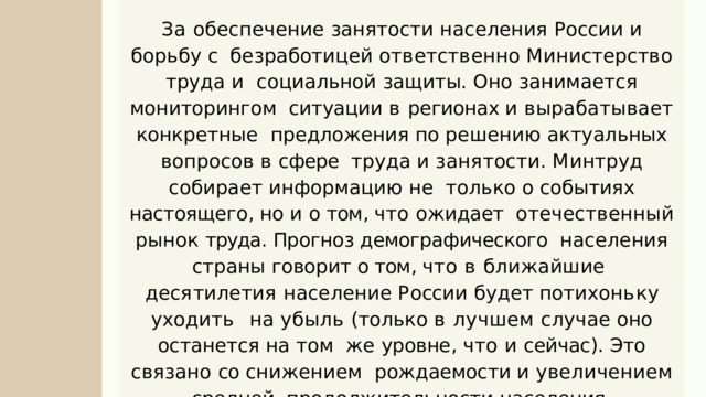 За обеспечение занятости населения России и борьбу с  б е з р а б о т и ц е й  о т в е т с т в е нн о  М и н и с т е р с т в о  т р у д а  и социальной защиты . Оно занимается мониторингом  ситуации в регионах и вырабатывает конкретные  предложения  по  решению  актуальных  вопросов  в  сфере  т р у д а  и  з а н я т о с т и .  М и н т р у д  с о б и р а е т  и н ф о р м а ц и ю  н е только о событиях настоящего , но и о том , что ожидает  отечественный рынок труда . Прогноз демографического  населения страны говорит о том , что в ближайшие  д е с я т и л е т и я  н а с е л е н и е  Р о сс ии  б у д е т  п о т и х о н ь к у  у х о д и т ь на убыль ( только в лучшем случае оно останется на том  же уровне , что и сейчас ). Это связано со снижением  рождаемости и увеличением средней  продолжительности  населения . 