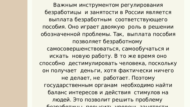 Важным  инструментом  регулирования  безработицы  и  занятости  в  России  является  выплата  безработным  соответствующего пособия . Оно играет двоякую  роль в решении обозначенной проблемы . Так ,  выплата пособия позволяет безработному  самосовершенствоваться , самообучаться и искать н о в у ю  р а б о т у .  В  т о  ж е  в р е м я  о н о  с п о с о б н о дестимулировать человека , поскольку он получает  д е н ь г и ,  х о т я  ф а к т и ч е с к и  н и ч е г о  н е  д е л а е т ,  н е работает . Поэтому государственным органам  необходимо найти баланс интересов и действия стимулов на людей . Это позволит решить проблему  безработицы , повысить уровень занятости  н а с е л е н и я ,  о б е с п е ч и т ь  и х  т р у д о в ы м и  д о х о д а м и . 