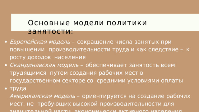 Основные  модели  политики  занятости: Европейская  модель  –  сокращение  числа  занятых  при  повышении  производительности труда и как следствие – к росту доходов  населения Скандинавская  модель  –  обеспечивает  занятость  всем  трудящимся  путем создания рабочих мест в государственном секторе со  средними  условиями  оплаты  труда Американская  модель  –  ориентируется  на  создание  рабочих  мест ,  не  требующих высокой производительности для значительной части  экономически  активного  населения 