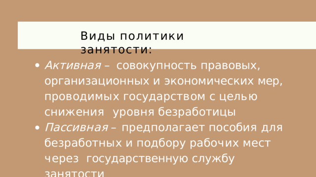 Виды  политики  занятости: Активная – совокупность правовых ,  организационных и экономических мер ,  п р о в о д и м ы х  г о с у д а р с т в о м  с  ц е л ь ю  с н и ж е н и я уровня  безработицы П а сс и в н а я  –  п р е д п ол а г а е т  п о с о б и я  д л я б е з р а б о т н ы х  и  п о д б о р у  р а б о ч и х  м е с т  ч е р ез государственную  службу  занятости 