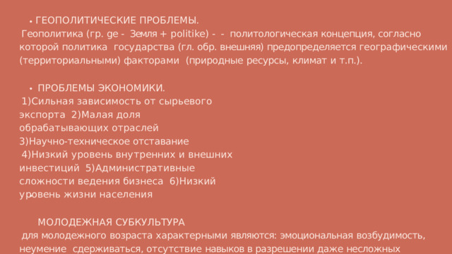 Г Е О П О Л И Т И Ч Е С К И Е  П Р О Б Л Е М Ы . Геополитика (гр. ge - Земля +  politike) - - политологическая концепция, согласно которой политика  государства (гл. обр. внешняя) предопределяется географическими (территориальными) факторами  (природные  ресурсы,  климат  и  т.п.). П Р О Б Л Е М Ы  Э К О Н О М И К И. 1 ) С и л ь н а я  з а в и с и м о с т ь  о т  с ы р ь е в о г о  э к с п о р т а 2 ) М а л а я  д о л я  о б ра б а т ы в а ю щ и х  о т ра с л е й 3)Научно-техническое  отставание 4 ) Н и з к и й  у р о в е н ь  в н у т р е нн и х  и  в н е ш н и х  и н в е с т и ц и й 5 ) А д м и н и с т ра т и в н ы е  с л о ж н о с т и  в е д е н и я  б и з н е с а 6 ) Н и з к и й  у р о в е н ь  ж и з н и  н а с е л е н и я М О Л О Д Е Ж Н А Я  С У Б К У Л Ь Т У Р А для молодежного  возраста  характерными  являются:  эмоциональная  возбудимость,  неумение  сдерживаться, отсутствие навыков в разрешении даже несложных конфликтных ситуаций, то все  указанное  выше  может  привести  к совершению девиации. 