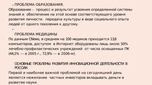 П Р О Б Л Е М А  О Б Р А З О В А Н И Я . Образование – процесс и результат усвоения определенной системы знаний и  обеспечение  на  этой  основе  соответствующего  уровня  развития  личности.  передача  культуры  в  виде  социального  опыта  людей  от  одного  поколения  к  другому. П Р О Б Л Е М А  М Е Д И Ц И Н Ы По данным CNews,  в среднем на 100 медиков приходится 13,8  компьютеров, доступом  в  Интернет  оборудованы  лишь  около  50%  лечебно-профилактических  учреждений  от  числа  оснащенных  ПК  (44,1%  —  в 2005 г.,  72,9%  —  в  2006-м). ОСНОВНЫЕ  ПРОБЛЕМЫ  РАЗВИТИЯ  ИННОВАЦИОННОЙ  ДЕЯТЕЛЬНОСТИ  В  РОССИИ. П е р в о й  и  н а и б о л е е  в а ж н о й  п р о б л е м о й  н а  с е г о д н я ш н и й  д е н ь  я в л я е т с я  н е ж е л а н и е частных  инвесторов  вкладывать  деньги  в  развитие  науки. В  качестве  второй  проблемы  можно  выделить  недостаточное  финансирование  науки. Третьей  проблемой  становится  нежелание  самих  ученых. К  четвертой  проблеме  относится  интеллектуальную  собственность. 