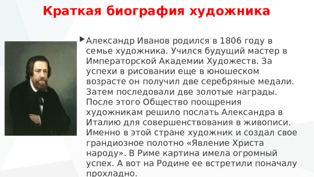 Краткая биография художника   Александр Иванов родился в 1806 году в семье художника. Учился будущий мастер в Императорской Академии Художеств. За успехи в рисовании еще в юношеском возрасте он получил две серебряные медали. Затем последовали две золотые награды. После этого Общество поощрения художникам решило послать Александра в Италию для совершенствования в живописи. Именно в этой стране художник и создал свое грандиозное полотно «Явление Христа народу». В Риме картина имела огромный успех. А вот на Родине ее встретили поначалу прохладно. 