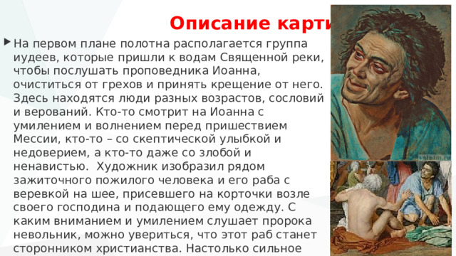   Описание картины На первом плане полотна располагается группа иудеев, которые пришли к водам Священной реки, чтобы послушать проповедника Иоанна, очиститься от грехов и принять крещение от него. Здесь находятся люди разных возрастов, сословий и верований. Кто-то смотрит на Иоанна с умилением и волнением перед пришествием Мессии, кто-то – со скептической улыбкой и недоверием, а кто-то даже со злобой и ненавистью. Художник изобразил рядом зажиточного пожилого человека и его раба с веревкой на шее, присевшего на корточки возле своего господина и подающего ему одежду. С каким вниманием и умилением слушает пророка невольник, можно увериться, что этот раб станет сторонником христианства. Настолько сильное впечатление производят на него слова Крестителя. Именно новая вера, по мнению мастера, должна была объединить людей разных сословий. 