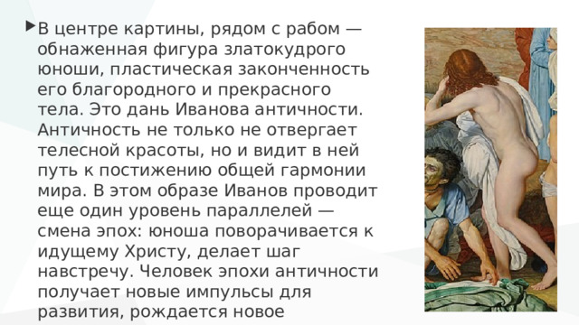 В центре картины, рядом с рабом — обнаженная фигура златокудрого юноши, пластическая законченность его благородного и прекрасного тела. Это дань Иванова античности. Античность не только не отвергает телесной красоты, но и видит в ней путь к постижению общей гармонии мира. В этом образе Иванов проводит еще один уровень параллелей — смена эпох: юноша поворачивается к идущему Христу, делает шаг навстречу. Человек эпохи античности получает новые импульсы для развития, рождается новое христианское сознание . 