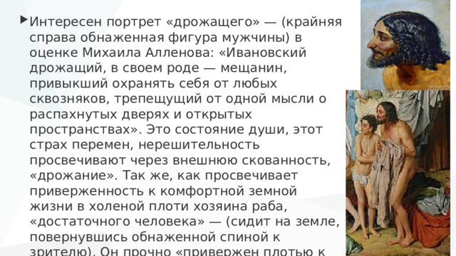 Интересен портрет «дрожащего» — (крайняя справа обнаженная фигура мужчины) в оценке Михаила Алленова: «Ивановский дрожащий, в своем роде — мещанин, привыкший охранять себя от любых сквозняков, трепещущий от одной мысли о распахнутых дверях и открытых пространствах». Это состояние души, этот страх перемен, нерешительность просвечивают через внешнюю скованность, «дрожание». Так же, как просвечивает приверженность к комфортной земной жизни в холеной плоти хозяина раба, «достаточного человека» — (сидит на земле, повернувшись обнаженной спиной к зрителю). Он прочно «привержен плотью к земле». 