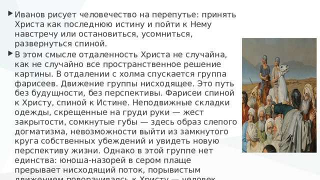 Иванов рисует человечество на перепутье: принять Христа как последнюю истину и пойти к Нему навстречу или остановиться, усомниться, развернуться спиной. В этом смысле отдаленность Христа не случайна, как не случайно все пространственное решение картины. В отдалении с холма спускается группа фарисеев. Движение группы нисходящее. Это путь без будущности, без перспективы. Фарисеи спиной к Христу, спиной к Истине. Неподвижные складки одежды, скрещенные на груди руки — жест закрытости, сомкнутые губы — здесь образ слепого догматизма, невозможности выйти из замкнутого круга собственных убеждений и увидеть новую перспективу жизни. Однако в этой группе нет единства: юноша-назорей в сером плаще прерывает нисходящий поток, порывистым движением поворачиваясь к Христу — человек может меняться, освобождаться от слепых догм, продолжать искать истину. 