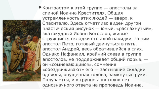Контрастом к этой группе — апостолы за спиной Иоанна Крестителя. Общая устремленность этих людей — вверх, к Спасителю. Здесь отчетливо виден другой пластический рисунок — юный, «распахнутый», златокудрый Иоанн Богослов, живые струящиеся складки его алой накидки, за ним апостол Петр, готовый двинуться в путь, апостол Андрей, весь обратившийся в слух. Однако Нафанаил, крайний слева в группе апостолов, не поддерживает общий порыв, — он «сомневающийся», сомнения «обездвиживают» его — застывшие складки одежды, опущенная голова, замкнутые руки. Получается, и в группе апостолов нет однозначного ответа на проповедь Иоанна. Иванов уходит от упрощенного схематизма, окончательного деления на верных и неверных. 
