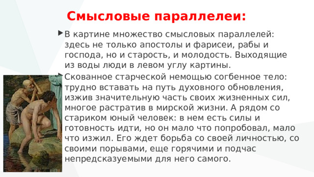 Смысловые параллелеи: В картине множество смысловых параллелей: здесь не только апостолы и фарисеи, рабы и господа, но и старость, и молодость. Выходящие из воды люди в левом углу картины. Скованное старческой немощью согбенное тело: трудно вставать на путь духовного обновления, изжив значительную часть своих жизненных сил, многое растратив в мирской жизни. А рядом со стариком юный человек: в нем есть силы и готовность идти, но он мало что попробовал, мало что изжил. Его ждет борьба со своей личностью, со своими порывами, еще горячими и подчас непредсказуемыми для него самого. 