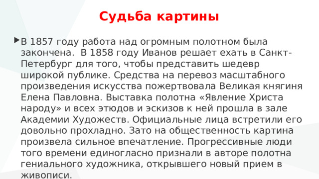 Судьба картины В 1857 году работа над огромным полотном была закончена. В 1858 году Иванов решает ехать в Санкт-Петербург для того, чтобы представить шедевр широкой публике. Средства на перевоз масштабного произведения искусства пожертвовала Великая княгиня Елена Павловна. Выставка полотна «Явление Христа народу» и всех этюдов и эскизов к ней прошла в зале Академии Художеств. Официальные лица встретили его довольно прохладно. Зато на общественность картина произвела сильное впечатление. Прогрессивные люди того времени единогласно признали в авторе полотна гениального художника, открывшего новый прием в живописи. 