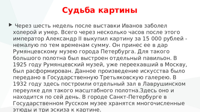 Судьба картины  Через шесть недель после выставки Иванов заболел холерой и умер. Всего через несколько часов после этого император Александр II выкупил картину за 15 000 рублей - немалую по тем временам сумму. Он принес ее в дар Румянцевскому музею города Петербурга. Для такого большого полотна был выстроен отдельный павильон. В 1925 году Румянцевский музей, уже переехавший в Москву, был расформирован. Данное произведение искусства было передано в Государственную Третьяковскую галерею. В 1932 году здесь построили отдельный зал в Лаврушинском переулке для такого масштабного полотна.Здесь оно и находится по сей день. В городе Санкт-Петербурге в Государственном Русском музее хранятся многочисленные этюды и три эскиза к картине. 