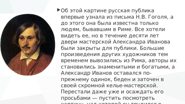 Об этой картине русская публика впервые узнала из письма Н.В. Гоголя, а до этого она была известна только людям, бывавшим в Риме. Все хотели видеть ее, но в течение десяти лет двери мастерской Александра Иванова были закрыты для публики. Большие произведения других художников тем временем вывозились из Рима, авторы их становились знаменитыми и богатыми, а Александр Иванов оставался по-прежнему одинок, беден и заточен в своей скромной келье-мастерской. Перестали даже уже и осаждать его просьбами — пустить посмотреть картину, над которой он трудился в течение двадцати лет. 
