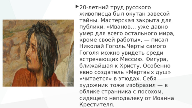 20-летний труд русского живописца был окутан завесой тайны. Мастерская закрыта для публики. «Иванов… уже давно умер для всего остального мира, кроме своей работы», — писал Николай Гоголь.Черты самого Гоголя можно увидеть среди встречающих Мессию. Фигура, ближайшая к Христу. Особенно явно создатель «Мертвых душ» «читается» в этюдах. Себя художник тоже изобразил — в облике странника с посохом, сидящего неподалеку от Иоанна Крестителя. 