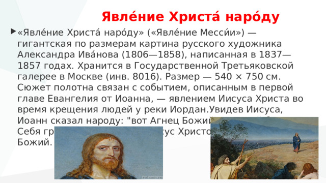   Явле́ние Христа́ наро́ду «Явле́ние Христа́ наро́ду» («Явле́ние Месси́и») — гигантская по размерам картина русского художника Александра Ива́нова (1806—1858), написанная в 1837—1857 годах. Хранится в Государственной Третьяковской галерее в Москве (инв. 8016). Размер — 540 × 750 см. Сюжет полотна связан с событием, описанным в первой главе Евангелия от Иоанна, — явлением Иисуса Христа во время крещения людей у реки Иордан.Увидев Иисуса, Иоанн сказал народу: 